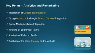 Key Points – Analytics and Remarketing
 Integration of Google Tag Manager
 Google Adwords & Google Search Console Integration
 Social Media Analytics Integration
 Filtering of Spammed Traffic
 Analysis of Referred Traffic
 Analysis of the User Journey on the website
 