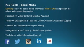 Key Points – Social Media
Defining one of the social media channel as Mother Ship and position the
others as in supporting position
Facebook >> Video Content & Lifestyle Approach
Twitter >> Engagement & Real-time Communication & Customer Support
LinkedIn >> Corporate Face of your Startup
Instagram >> Your Company Life & Company Album
YouTube >> Video Information Channel
 