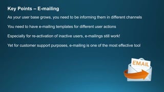 Key Points – E-mailing
As your user base grows, you need to be informing them in different channels
You need to have e-mailing templates for different user actions
Especially for re-activation of inactive users, e-mailings still work!
Yet for customer support purposes, e-mailing is one of the most effective tool
 
