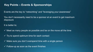 Key Points – Events & Sponsorships
Events are the key to “networking” and “leveraging your awareness”
You don’t necessarily need to be a sponsor at an event to get maximum
disposure
It is better to;
 Meet as many people as possible and be on the move all the time
 Try to spend optimum time for each contact
 Make sure you don’t overspend time with a single person
 Follow-up as soon as the event finishes
 