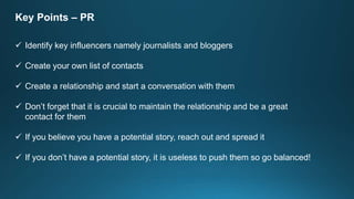 Key Points – PR
 Identify key influencers namely journalists and bloggers
 Create your own list of contacts
 Create a relationship and start a conversation with them
 Don’t forget that it is crucial to maintain the relationship and be a great
contact for them
 If you believe you have a potential story, reach out and spread it
 If you don’t have a potential story, it is useless to push them so go balanced!
 