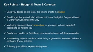Key Points – Budget & Team & Calendar
 Once you decide on the tools, it is time to create the budget
 Don’t forget that you will start with almost “zero” budget  So you will need
to work your wonders on the way
 Marketing can never be a 1-man show so you need to have experts if
possible to be helping you
 Finally you need to be flexible on your plans but need to follow a calendar
 In marketing, one shot actions never bring huge results. You need to have a
continuos flow of activities
 This way your efforts exponentially grows
 