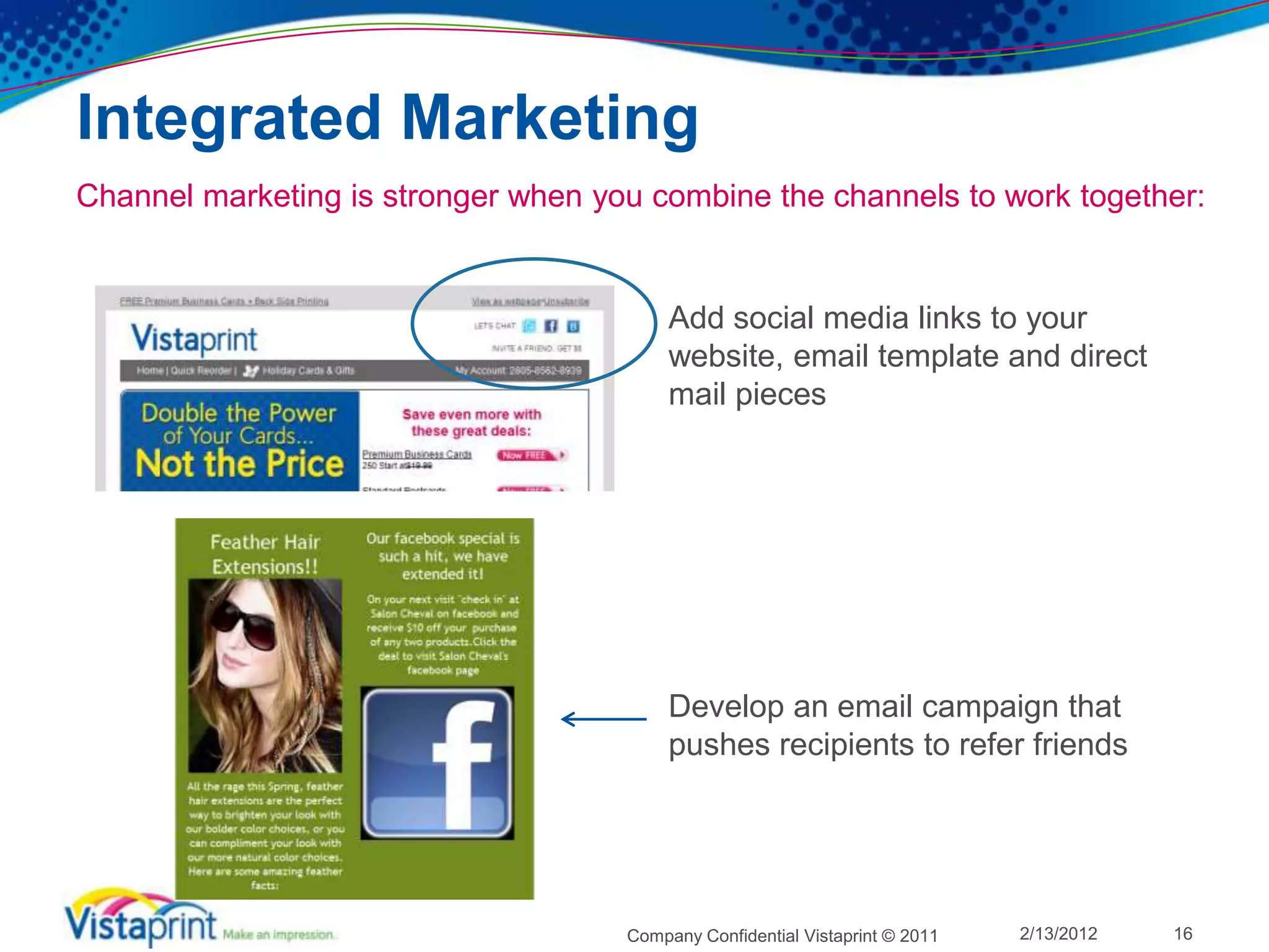 Integrated Marketing
Channel marketing is stronger when you combine the channels to work together:


                                          Add social media links to your
                                          website, email template and direct
                                          mail pieces




                                          Develop an email campaign that
                                          pushes recipients to refer friends




                                     Company Confidential Vistaprint © 2011   2/13/2012   16
 