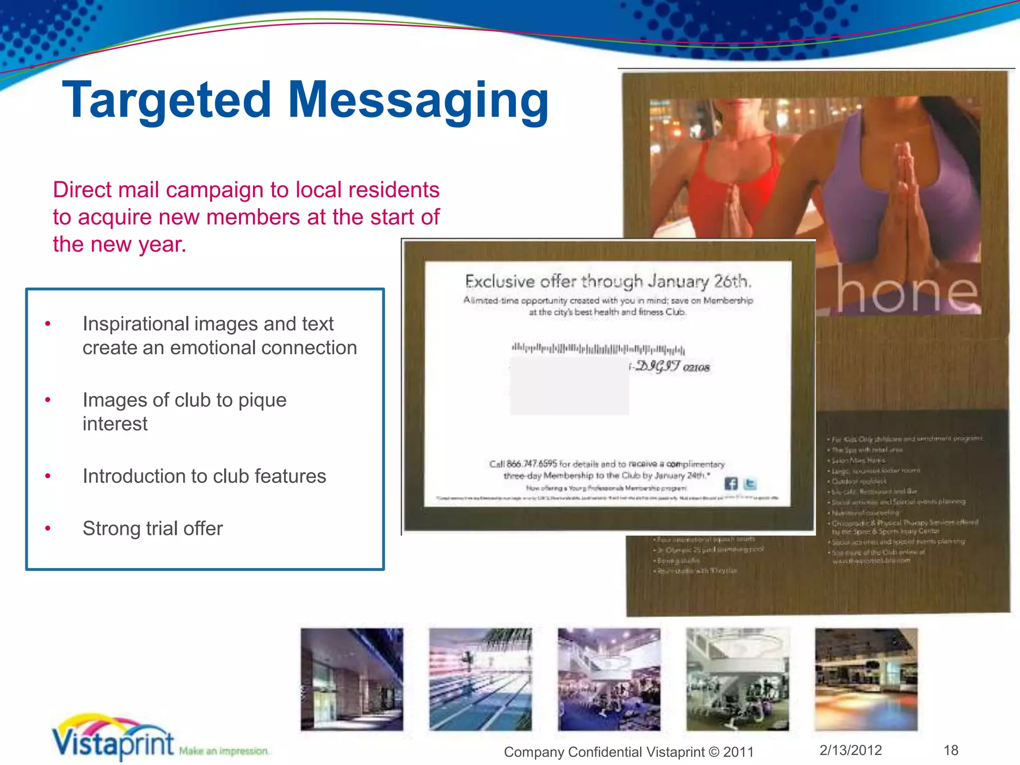 Targeted Messaging
    Direct mail campaign to local residents
    to acquire new members at the start of
    the new year.


•     Inspirational images and text
      create an emotional connection

•     Images of club to pique
      interest

•     Introduction to club features

•     Strong trial offer




                                              Company Confidential Vistaprint © 2011   2/13/2012   18
 