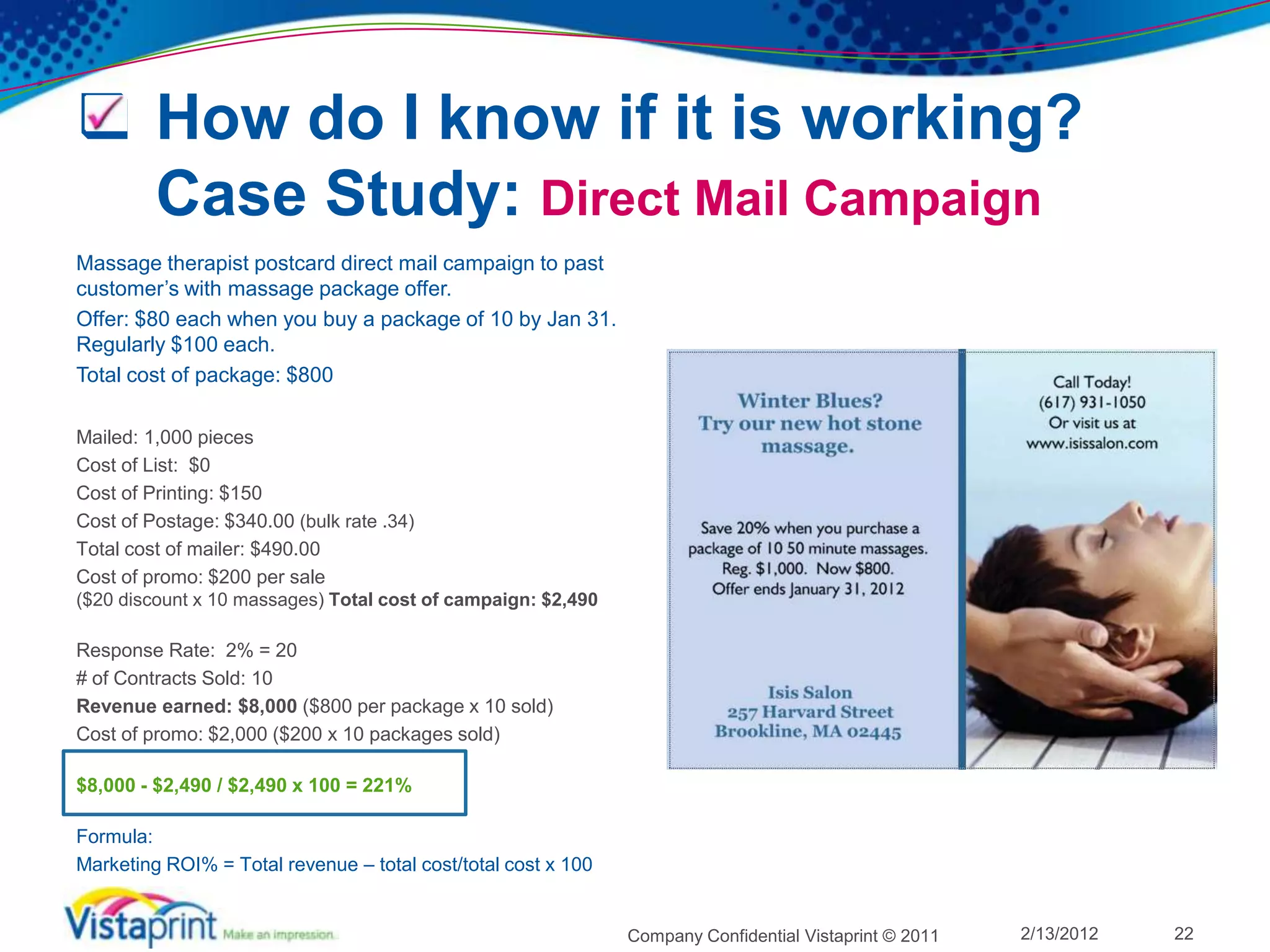  How do I know if it is working?
  Case Study: Direct Mail Campaign
Massage therapist postcard direct mail campaign to past
customer’s with massage package offer.
Offer: $80 each when you buy a package of 10 by Jan 31.
Regularly $100 each.
Total cost of package: $800

Mailed: 1,000 pieces
Cost of List: $0
Cost of Printing: $150
Cost of Postage: $340.00 (bulk rate .34)
Total cost of mailer: $490.00
Cost of promo: $200 per sale
($20 discount x 10 massages) Total cost of campaign: $2,490

Response Rate: 2% = 20
# of Contracts Sold: 10
Revenue earned: $8,000 ($800 per package x 10 sold)
Cost of promo: $2,000 ($200 x 10 packages sold)

$8,000 - $2,490 / $2,490 x 100 = 221%

Formula:
Marketing ROI% = Total revenue – total cost/total cost x 100


                                                               Company Confidential Vistaprint © 2011   2/13/2012   22
 