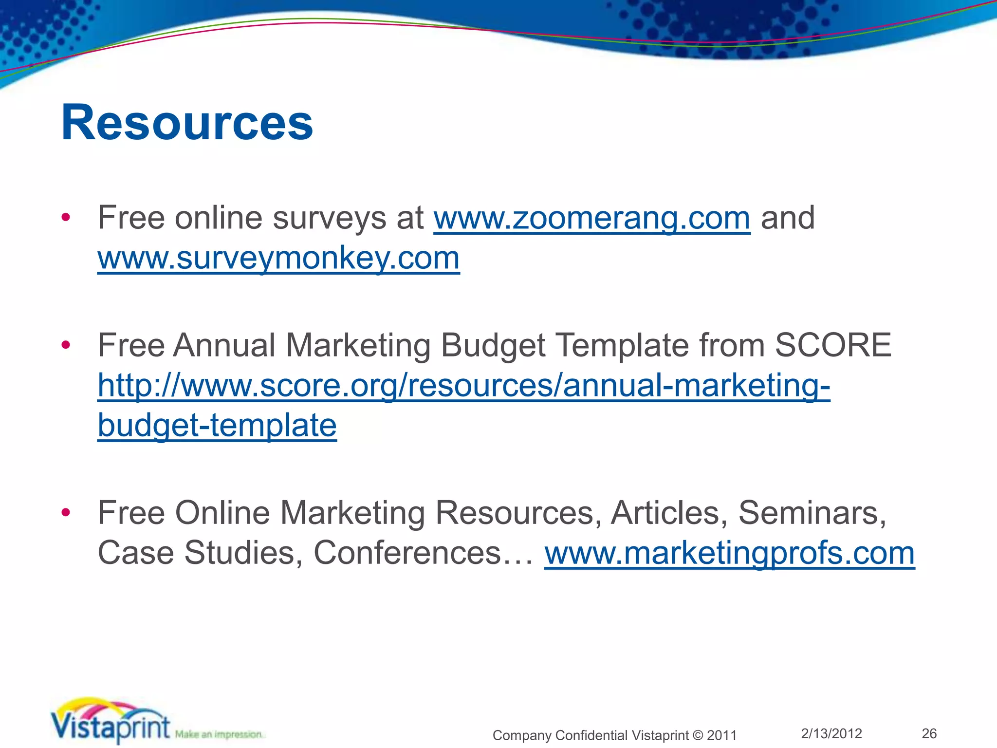 Resources
• Free online surveys at www.zoomerang.com and
  www.surveymonkey.com

• Free Annual Marketing Budget Template from SCORE
  http://www.score.org/resources/annual-marketing-
  budget-template

• Free Online Marketing Resources, Articles, Seminars,
  Case Studies, Conferences… www.marketingprofs.com




                           Company Confidential Vistaprint © 2011   2/13/2012   26
 