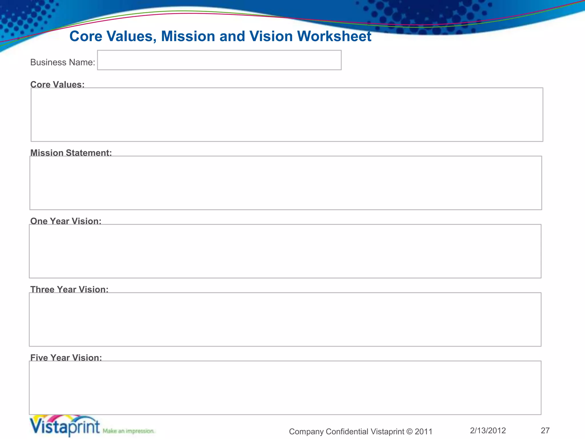 Core Values, Mission and Vision Worksheet
Business Name:

Core Values:




Mission Statement:




One Year Vision:




Three Year Vision:




Five Year Vision:




                                      Company Confidential Vistaprint © 2011   2/13/2012   27
 