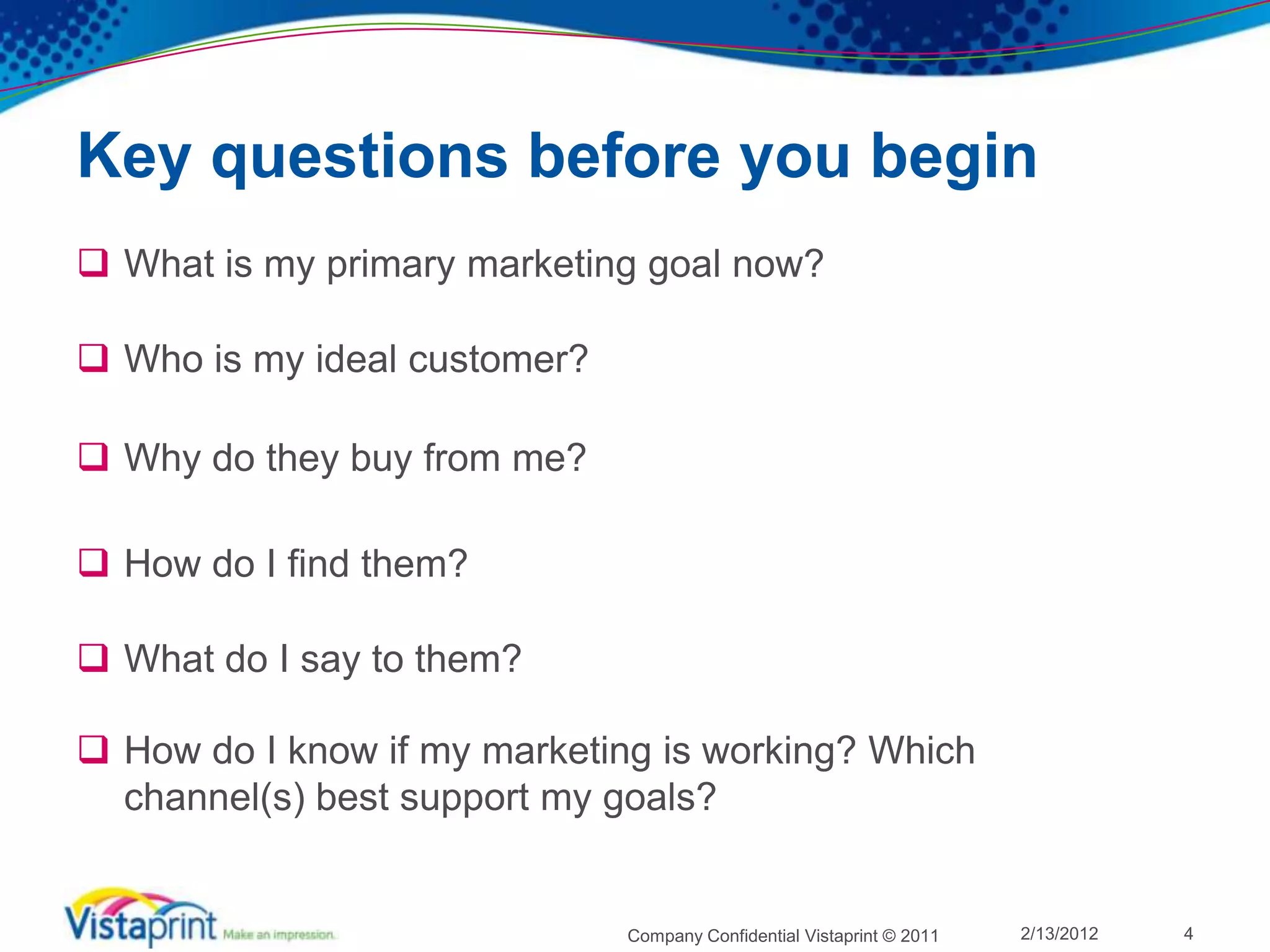 Key questions before you begin
 What is my primary marketing goal now?

 Who is my ideal customer?

 Why do they buy from me?

 How do I find them?

 What do I say to them?

 How do I know if my marketing is working? Which
  channel(s) best support my goals?


                              Company Confidential Vistaprint © 2011   2/13/2012   4
 