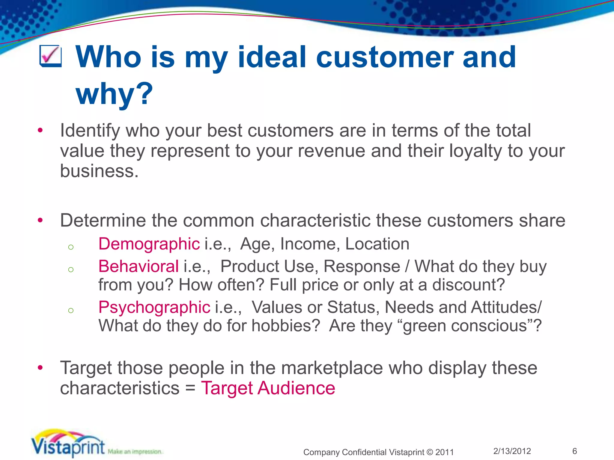  Who is my ideal customer and
  why?
• Identify who your best customers are in terms of the total
  value they represent to your revenue and their loyalty to your
  business.

• Determine the common characteristic these customers share
   o   Demographic i.e., Age, Income, Location
   o   Behavioral i.e., Product Use, Response / What do they buy
       from you? How often? Full price or only at a discount?
   o   Psychographic i.e., Values or Status, Needs and Attitudes/
       What do they do for hobbies? Are they “green conscious”?

• Target those people in the marketplace who display these
  characteristics = Target Audience


                                 Company Confidential Vistaprint © 2011   2/13/2012   6
 