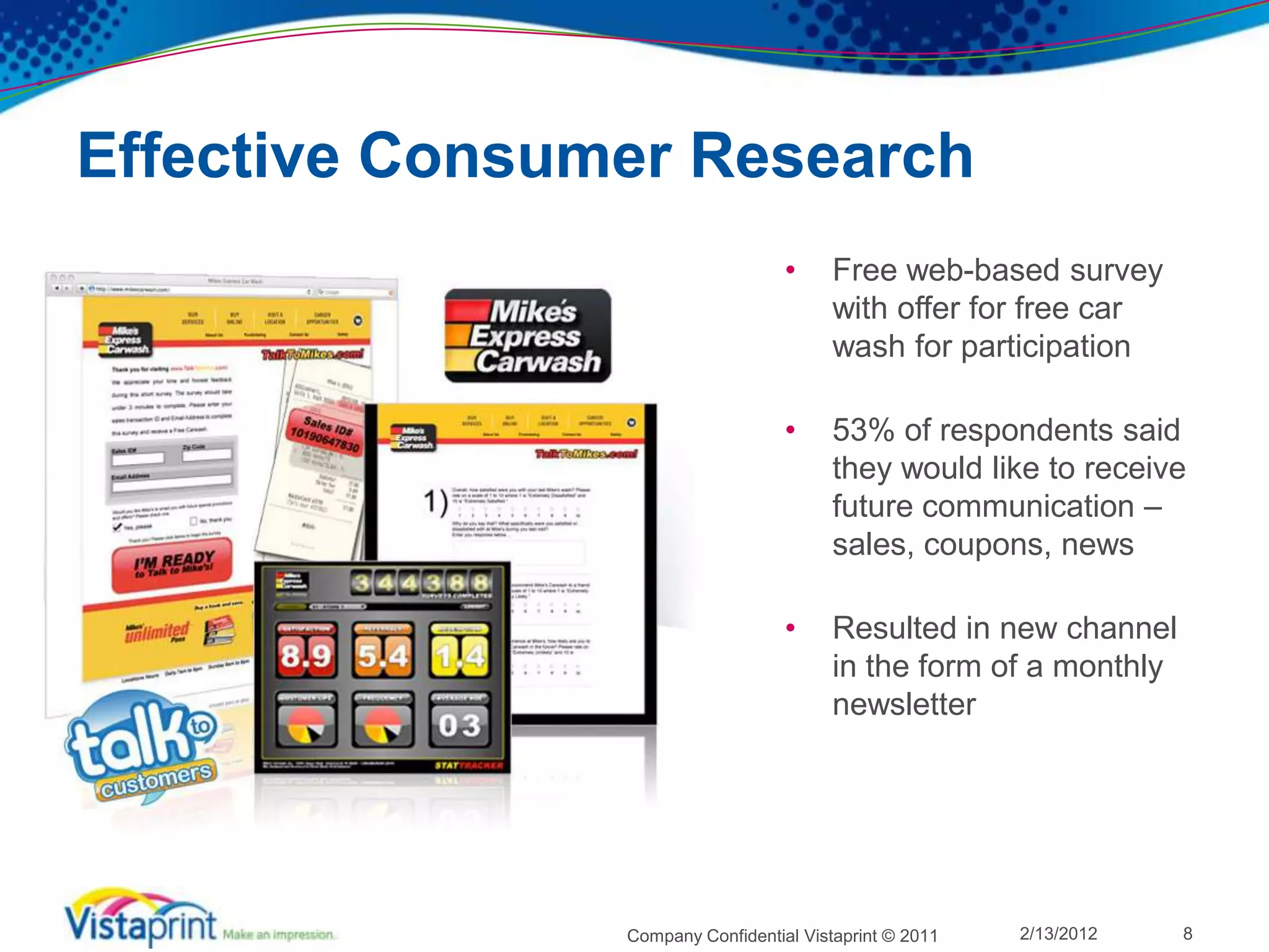 Effective Consumer Research
                                   •     Free web-based survey
                                         with offer for free car
                                         wash for participation

                                   •     53% of respondents said
                                         they would like to receive
                                         future communication –
                                         sales, coupons, news

                                   •     Resulted in new channel
                                         in the form of a monthly
                                         newsletter




                Company Confidential Vistaprint © 2011   2/13/2012   8
 
