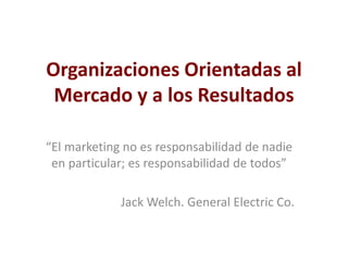 Organizaciones Orientadas al
Mercado y a los Resultados
“El marketing no es responsabilidad de nadie
en particular; es responsabilidad de todos”
Jack Welch. General Electric Co.
 