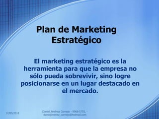 Plan de Marketing
                    Estratégico

                 El marketing estratégico es la
              herramienta para que la empresa no
                sólo pueda sobrevivir, sino logre
             posicionarse en un lugar destacado en
                          el mercado.


                   Daniel Jiménez Cornejo - 9968-5755, -
17/03/2012
                    danieljimenez_cornejo@hotmail.com
 
