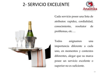 2- SERVICIO EXCELENTE

              Cada servicio posee una lista de
              atributos: rapidez, cordialidad,
              conocimiento,     resolutor    de
              problemas, etc….


              Todos       asignamos         una
              importancia diferente a cada
              uno, en momentos y contextos
              diferentes, alegar que su marca
              posee un servicio excelente o
              superior no es suficiente.

                                                  14
 