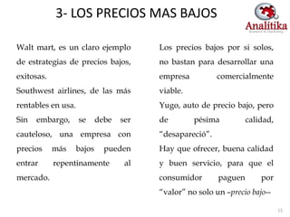 3- LOS PRECIOS MAS BAJOS

Walt mart, es un claro ejemplo         Los precios bajos por si solos,
de estrategias de precios bajos,       no bastan para desarrollar una
exitosas.                              empresa          comercialmente
Southwest airlines, de las más         viable.
rentables en usa.                      Yugo, auto de precio bajo, pero
Sin   embargo,      se    debe   ser   de        pésima          calidad,
cauteloso, una empresa con             “desapareció”.
precios     más   bajos     pueden     Hay que ofrecer, buena calidad
entrar      repentinamente        al   y buen servicio, para que el
mercado.                               consumidor       paguen       por
                                       “valor” no solo un –precio bajo--

                                                                            15
 