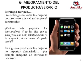 6- MEJORAMIENTO DEL
             PRODUCTO/SERVICIO
Estrategia acertada….
Sin embargo no todas las mejoras
del producto son valoradas por el
consumidor.

¿Cuánto      más     pagarían    los
consumidores si se les dice que el
detergente que usan habitualmente se
ha mejorado, o su marca de pasta
dental?

En algunos productos las mejoras
no importan demasiado… por
ejemplo máquina de extrusados
de carne.
                                       18
 