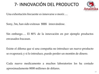 7- INNOVACIÓN DEL PRODUCTO
Una exhortación frecuente es innovarse o morir….


Sony, 3m, han sido exitosas $$$$ innovándose.


Sin embargo…. El 80% de la innovación en por ejemplo productos
envasados fracasan.


Existe el dilema que si una compañía no introduce un nuevo producto
se evaporará; y si lo introduce, puede perder un montón de dinero.


Cada nuevo medicamento a muchos laboratorios les ha costado
aproximadamente 8000 millones de dólares.
                                                                      19
 
