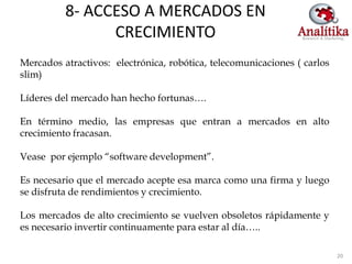 8- ACCESO A MERCADOS EN
                CRECIMIENTO
Mercados atractivos: electrónica, robótica, telecomunicaciones ( carlos
slim)

Líderes del mercado han hecho fortunas….

En término medio, las empresas que entran a mercados en alto
crecimiento fracasan.

Vease por ejemplo “software development”.

Es necesario que el mercado acepte esa marca como una firma y luego
se disfruta de rendimientos y crecimiento.

Los mercados de alto crecimiento se vuelven obsoletos rápidamente y
es necesario invertir continuamente para estar al día…..

                                                                          20
 
