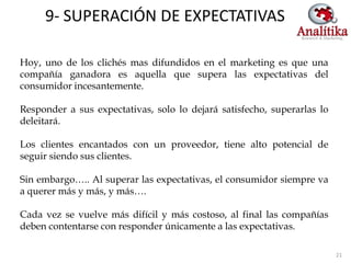 9- SUPERACIÓN DE EXPECTATIVAS

Hoy, uno de los clichés mas difundidos en el marketing es que una
compañía ganadora es aquella que supera las expectativas del
consumidor incesantemente.

Responder a sus expectativas, solo lo dejará satisfecho, superarlas lo
deleitará.

Los clientes encantados con un proveedor, tiene alto potencial de
seguir siendo sus clientes.

Sin embargo….. Al superar las expectativas, el consumidor siempre va
a querer más y más, y más….

Cada vez se vuelve más difícil y más costoso, al final las compañías
deben contentarse con responder únicamente a las expectativas.

                                                                         21
 