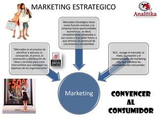 MARKETING ESTRATEGICO
                                      Mercadeo Estratégico tiene
                                      como función orientar a la
                                    empresa hacia oportunidades
                                         económicas. es decir,
                                     completamente adaptadas a
                                   sus cursos y a su saber-hacer, y
                                     que ofrecen un potencial de
                                      crecimiento y rentabilidad.
  “Mercadeo es el proceso de
      planificar y ejecutar, la                                        M.E., escoge el mercado, la
     concepción, el precio, la                                           meta, la creación y el
  promoción y distribución de                                         mantenimiento del marketing
   ideas y servicios para crear                                          mix, que satisface las
intercambios que satisfagan los                                       necesidades del consumidor.
objetivos de las organizaciones”




                                      Marketing                        CONVENCER
                                                                          AL
                                                                      CONSUMIDOR                     4
 