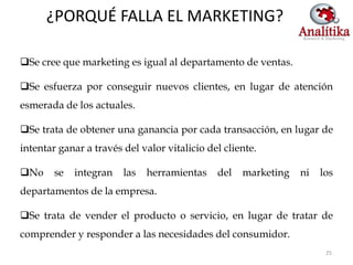 ¿PORQUÉ FALLA EL MARKETING?

Se cree que marketing es igual al departamento de ventas.

Se esfuerza por conseguir nuevos clientes, en lugar de atención
esmerada de los actuales.

Se trata de obtener una ganancia por cada transacción, en lugar de
intentar ganar a través del valor vitalicio del cliente.

No     se   integran   las   herramientas    del   marketing   ni   los
departamentos de la empresa.

Se trata de vender el producto o servicio, en lugar de tratar de
comprender y responder a las necesidades del consumidor.
                                                                      25
 
