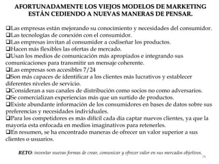 AFORTUNADAMENTE LOS VIEJOS MODELOS DE MARKETING
      ESTÁN CEDIENDO A NUEVAS MANERAS DE PENSAR.

Las empresas están mejorando su conocimiento y necesidades del consumidor.
Las tecnologías de conexión con el consumidor.
Las empresas invitan al consumidor a codiseñar los productos.
Hacen más flexibles las ofertas de mercado.
Usan los medios de comunicación más apropiados e integrando sus
comunicaciones para transmitir un mensaje coherente.
Las empresas son accesibles 7/24
Son más capaces de identificar a los clientes más lucrativos y establecer
diferentes niveles de servicio.
Consideran a sus canales de distribución como socios no como adversarios.
Se comercializan experiencias más que un surtido de productos.
Existe abundante información de los consumidores en bases de datos sobre sus
preferencias y necesidades individuales.
Para los competidores es más difícil cada día captar nuevos clientes, ya que la
mayoría esta enfocada en medios imaginativos para retenerles.
En resumen, se ha encontrado maneras de ofrecer un valor superior a sus
clientes o usuarios.

    RETO: inventar nuevas formas de crear, comunicar y ofrecer valor en sus mercados objetivos.
                                                                                              26
 