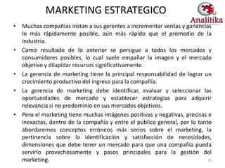 MARKETING ESTRATEGICO
• Muchas compañías instan a sus gerentes a incrementar ventas y ganancias
  lo más rápidamente posible, aún más rápido que el promedio de la
  industria.
• Como resultado de lo anterior se persigue a todos los mercados y
  consumidores posibles, lo cual suele empañar la imagen y el mercado
  objetivo y dilapidar recursos significativamente.
• La gerencia de marketing tiene la principal responsabilidad de lograr un
  crecimiento productivo del ingreso para la compañía.
• La gerencia de marketing debe identificar, evaluar y seleccionar las
  oportunidades de mercado y establecer estrategias para adquirir
  relevancia si no predominio en sus mercados objetivos.
• Pero el marketing tiene muchas imágenes positivas y negativas, precisas e
  inexactas, dentro de la compañía y entre el público general, por lo tanto
  abordaremos conceptos erróneos más serios sobre el marketing, la
  pertinencia sobre la identificación y satisfacción de necesidades,
  dimensiones que debe tener un mercado para que una compañía pueda
  servirlo provechosamente y pasos principales para la gestión del
  marketing.                                                              29
 