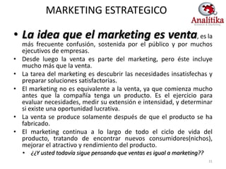MARKETING ESTRATEGICO

• La idea que el marketing es venta, es la
    más frecuente confusión, sostenida por el público y por muchos
    ejecutivos de empresas.
•   Desde luego la venta es parte del marketing, pero éste incluye
    mucho más que la venta.
•   La tarea del marketing es descubrir las necesidades insatisfechas y
    preparar soluciones satisfactorias.
•   El marketing no es equivalente a la venta, ya que comienza mucho
    antes que la compañía tenga un producto. Es el ejercicio para
    evaluar necesidades, medir su extensión e intensidad, y determinar
    si existe una oportunidad lucrativa.
•   La venta se produce solamente después de que el producto se ha
    fabricado.
•   El marketing continua a lo largo de todo el ciclo de vida del
    producto, tratando de encontrar nuevos consumidores(nichos),
    mejorar el atractivo y rendimiento del producto.
    • ¿¿Y usted todavía sigue pensando que ventas es igual a marketing??
                                                                           31
 