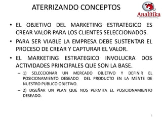 ATERRIZANDO CONCEPTOS

• EL OBJETIVO DEL MARKETING ESTRATEGICO ES
  CREAR VALOR PARA LOS CLIENTES SELECCIONADOS.
• PARA SER VIABLE LA EMPRESA DEBE SUSTENTAR EL
  PROCESO DE CREAR Y CAPTURAR EL VALOR.
• EL MARKETING ESTRATEGICO INVOLUCRA DOS
  ACTIVIDADES PRINCIPALES QUE SON LA BASE.
  – 1) SELECCIONAR UN MERCADO OBJETIVO Y DEFINIR EL
    POSICIONAMIENTO DESEADO DEL PRODUCTO EN LA MENTE DE
    NUESTRO PUBLICO OBJETIVO.
  – 2) DISEÑAR UN PLAN QUE NOS PERMITA EL POSICIONAMIENTO
    DESEADO.



                                                        5
 