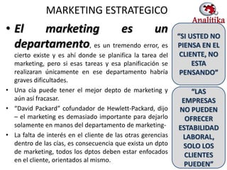MARKETING ESTRATEGICO
• El   marketing         es        un                        “SI USTED NO
  departamento, es un tremendo error, es                     PIENSA EN EL
  cierto existe y es ahí donde se planifica la tarea del      CLIENTE, NO
  marketing, pero si esas tareas y esa planificación se           ESTA
  realizaran únicamente en ese departamento habría            PENSANDO”
  graves dificultades.
• Una cía puede tener el mejor depto de marketing y              “LAS
  aún así fracasar.                                           EMPRESAS
• “David Packard” cofundador de Hewlett-Packard, dijo        NO PUEDEN
  – el marketing es demasiado importante para dejarlo          OFRECER
  solamente en manos del departamento de marketing-          ESTABILIDAD
• La falta de interés en el cliente de las otras gerencias    LABORAL,
  dentro de las cías, es consecuencia que exista un dpto      SOLO LOS
  de marketing, todos los dptos deben estar enfocados
                                                               CLIENTES
  en el cliente, orientados al mismo.                                 32
                                                               PUEDEN”
 