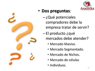 • Dos preguntas:
  – ¿Qué potenciales
    compradores debe la
    empresa tratar de servir?
  – El producto ¿qué
    mercados debe atender?
    • Mercado Masivo.
    • Mercado Segmentado.
    • Mercado de Nichos.
    • Mercado de células
    • Individuos.
                            34
 