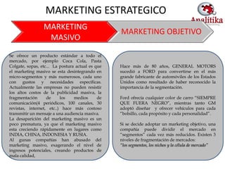 MARKETING ESTRATEGICO
                 MARKETING
                                                  MARKETING OBJETIVO
                  MASIVO
Se ofrece un producto estándar a todo el
mercado, por ejemplo Coca Cola, Pasta
Colgate, sopas, etc... La postura actual es que   Hace más de 80 años, GENERAL MOTORS
el marketing masivo se esta desintegrando en      sucedió a FORD para convertirse en el más
micro-segmentos y más numerosos, cada uno         grande fabricante de automóviles de los Estados
con gustos y necesidades específicas.             Unidos como resultado de haber reconocido la
Actualmente las empresas no pueden resistir       importancia de la segmentación.
los altos costos de la publicidad masiva, la
fragmentación      de     los    medios      de   Ford ofrecía cualquier color de carro “SIEMPRE
comunicación(4 periódicos, 100 canales, 30        QUE FUERA NEGRO”, mientras tanto GM
revistas, internet, etc..) hace más costoso       adoptó diseñar y ofrecer vehículos para cada
transmitir un mensaje a una audiencia masiva.     “bolsillo, cada propósito y cada personalidad”.
La desaparición del marketing masivo es un
poco prematura, ya que el marketing masivo        Si se decide adoptar un marketing objetivo, una
esta creciendo rápidamente en lugares como        compañía puede dividir el mercado en
INDIA, CHINA, INDONESIA Y RUSIA.                  “segmentos” cada vez más reducidos. Existen 3
Al gunas compañías han abusado del                niveles de fragmentación de mercados:
marketing masivo, exagerando el nivel de          “los segmentos, los nichos y la célula de mercado”
ingresos potenciales, creando productos de
mala calidad,
 