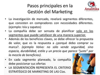 Pasos principales en la
                Gestión del Marketing
• La investigación de mercado, revelará segmentos diferentes,
  que consisten en compradores con necesidades diferentes.
  (ejemplo: Isla y zapatos)
• La compañía debe ser sensata de planificar solo en los
  segmentos que puede satisfacer de una manera superior.
• Además de los beneficios claves, se debe ofrecer la propuesta
  de valor, que es la respuesta a ¿porqué debo comprar su
  marca?. (ejemplo Volvo: no sólo vende seguridad, sino
  espacio, durabilidad, estilo y un precio que parece “justo” por
  la mezcla de beneficios).
• En cada segmento planeado, la compañía
  debe posicionar sus ofertas
• LA SEGMENTACIÓN REPRESENTA EL CRITERIO
  ESTRATÉGICO DE MARKETING DE LAS Cías.
 