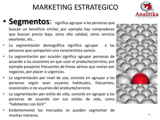 MARKETING ESTRATEGICO
• Segmentos:                   significa agrupar a las personas que
    buscan un beneficio similar, por ejemplo hay compradores
    que buscan precio bajo, otros alta calidad, otros servicio
    excelente, etc..
•   La segmentación demográfica significa agrupar             a las
    personas que comparten una característica común.
•   La segmentación por ocasión significa agrupar personas de
    acuerdo a las ocasiones en que usan el producto/servicio; por
    ejemplo pasajeros frecuentes de líneas aéreas que vuelan por
    negocios, por placer o urgencias.
•   La segmentación por nivel de uso, consiste en agrupar a las
    personas según sean usuarios habituales, frecuentes,
    ocasionales o no usuarios del producto/servicio.
•   La segmentación por estilo de vida, consiste en agrupar a las
    personas de acuerdo con sus estilos de vida, como
    “habitantes con SUV”
•   Evidentemente los mercados se pueden segmentar de
    muchas maneras.                                                   38
 