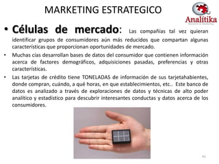MARKETING ESTRATEGICO
• Células de mercado:                                 Las compañías tal vez quieran
    identificar grupos de consumidores aún más reducidos que compartan algunas
    características que proporcionan oportunidades de mercado.
•   Muchas cías desarrollan bases de datos del consumidor que contienen información
    acerca de factores demográficos, adquisiciones pasadas, preferencias y otras
    características.
•   Las tarjetas de crédito tiene TONELADAS de información de sus tarjetahabientes,
    donde compran, cuándo, a qué horas, en que establecimientos, etc.. Este banco de
    datos es analizado a través de exploraciones de datos y técnicas de alto poder
    analítico y estadístico para descubrir interesantes conductas y datos acerca de los
    consumidores.




                                                                                    41
 