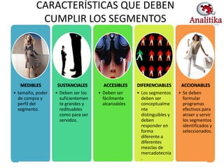 CARACTERÍSTICAS QUE DEBEN
           CUMPLIR LOS SEGMENTOS




  MEDIBLES        SUSTANCIALES        ACCESIBLES    DIFERENCIABLES       ACCIONABLES
• tamaño, poder   • Deben ser los   • Deben ser     • Los segmentos     • Se deben
  de compra y       suficientemen     fácilmente      deben ser           formular
  perfil del        te grandes y      alcanzables     conceptualme        programas
  segmento.         redituables                       nte                 efectivos para
                    como para ser                     distinguibles y     atraer y servir
                    servidos.                         deben               los segmentos
                                                      responder en        identificados y
                                                      forma               seleccionados.
                                                      diferente a
                                                      diferentes
                                                      mezclas de
                                                      mercadotecnia
                                                      .
 