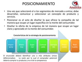 POSICIONAMIENTO
• Una vez que seleccionó el o los segmentos de mercado a entrar, debe
  desarrollar, comunicar y seleccionar un concepto de producto y
  servicio.
• Posicionar es el acto de diseñar lo que ofrece la compañía de tal
  manera que ocupe un lugar específico en la mente del consumidor.
• Diseñar la oferta de la empresa de tal manera que ocupe un lugar
  claro y apreciado en la mente del consumidor.

           Características de la estrategia de posicionamiento



     Impor-       Distin-     Supe-       Comuni       Apropia   Finan-    Redi-
      tante        tiva        rior        cable         ble     ciable   tuable.



El enunciado deberá identificar uno o más atributos únicos
(diferenciados).   La razón por la cual el comprador potencial
debería comprar tu producto y no el de la competencia
 