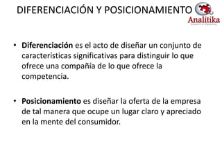 DIFERENCIACIÓN Y POSICIONAMIENTO


• Diferenciación es el acto de diseñar un conjunto de
  características significativas para distinguir lo que
  ofrece una compañía de lo que ofrece la
  competencia.

• Posicionamiento es diseñar la oferta de la empresa
  de tal manera que ocupe un lugar claro y apreciado
  en la mente del consumidor.
 