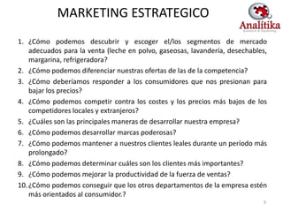 MARKETING ESTRATEGICO
1. ¿Cómo podemos descubrir y escoger el/los segmentos de mercado
    adecuados para la venta (leche en polvo, gaseosas, lavandería, desechables,
    margarina, refrigeradora?
2. ¿Cómo podemos diferenciar nuestras ofertas de las de la competencia?
3. ¿Cómo deberíamos responder a los consumidores que nos presionan para
    bajar los precios?
4. ¿Cómo podemos competir contra los costes y los precios más bajos de los
    competidores locales y extranjeros?
5. ¿Cuáles son las principales maneras de desarrollar nuestra empresa?
6. ¿Cómo podemos desarrollar marcas poderosas?
7. ¿Cómo podemos mantener a nuestros clientes leales durante un período más
    prolongado?
8. ¿Cómo podemos determinar cuáles son los clientes más importantes?
9. ¿Cómo podemos mejorar la productividad de la fuerza de ventas?
10. ¿Cómo podemos conseguir que los otros departamentos de la empresa estén
    más orientados al consumidor.?
                                                                             9
 