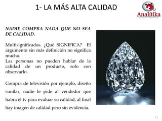 1- LA MÁS ALTA CALIDAD

NADIE COMPRA NADA QUE NO SEA
DE CALIDAD.

Multisignificados. ¿Qué SIGNIFICA? El
argumento sin más definición no significa
mucho.
Las personas no pueden hablar de la
calidad de un producto, solo con
observarlo.

Compra de televisión por ejemplo, diseño
similar, nadie le pide al vendedor que
habra el tv para evaluar su calidad, al final
hay imagen de calidad pero sin evidencia.

                                                11
 