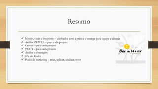 Resumo
 Missão, visão e Propósito – alinhados com a prática e entrega para equipe e clientes
 Análise PESTEL – para cada projeto
 Canvas – para cada projeto
 SWOT – para cada projeto
 Análise e estratégias
 4Ps do Kotler
 Plano de marketing – criar, aplicar, analisar, rever
 