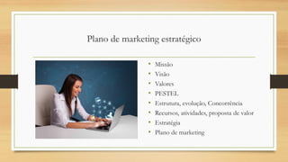 Plano de marketing estratégico
• Missão
• Visão
• Valores
• PESTEL
• Estrutura, evolução, Concorrência
• Recursos, atividades, proposta de valor
• Estratégia
• Plano de marketing
 