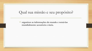 Qual sua missão e seu propósito?
• organizar as informações do mundo e torná-las
mundialmente acessíveis e úteis.
 