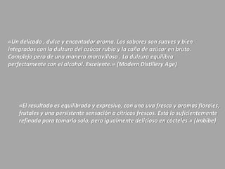 «Un delicado , dulce y encantador aroma. Los sabores son suaves y bien
integrados con la dulzura del azúcar rubia y la caña de azúcar en bruto.
Complejo pero de una manera maravillosa . La dulzura equilibra
perfectamente con el alcohol. Excelente.» (Modern Distillery Age)
«El resultado es equilibrado y expresivo, con una uva fresca y aromas florales,
frutales y una persistente sensación a cítricos frescos. Está lo suficientemente
refinada para tomarlo solo, pero igualmente delicioso en cócteles.» (Imbibe)
 