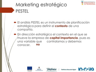 PESTEL
 El análisis PESTEL es un instrumento de planificación
estratégica para definir el contexto de una
compañía.
 En dirección estratégico el contexto en el que se
mueve la empresa de capital importancia, pues es
una variable que contralamos y debemos
conocer. no
Marketing estratégico
 