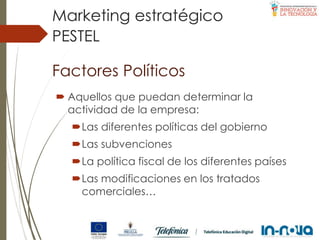 Factores Políticos
 Aquellos que puedan determinar la
actividad de la empresa:
Las diferentes políticas del gobierno
Las subvenciones
La política fiscal de los diferentes países
Las modificaciones en los tratados
comerciales…
PESTEL
Marketing estratégico
 