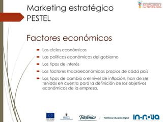 Factores económicos
 Los ciclos económicos
 Las políticas económicas del gobierno
 Los tipos de interés
 Los factores macroeconómicos propios de cada país
 Los tipos de cambio o el nivel de inflación, han de ser
tenidos en cuenta para la definición de los objetivos
económicos de la empresa.
PESTEL
Marketing estratégico
 