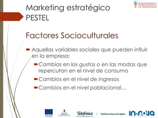 Factores Socioculturales
 Aquellas variables sociales que pueden influir
en la empresa:
Cambios en los gustos o en las modas que
repercutan en el nivel de consumo
Cambios en el nivel de ingresos
Cambios en el nivel poblacional…
PESTEL
Marketing estratégico
 