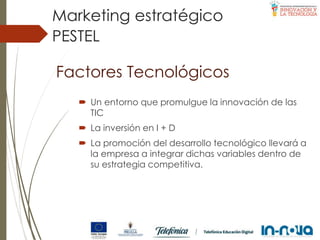Factores Tecnológicos
 Un entorno que promulgue la innovación de las
TIC
 La inversión en I + D
 La promoción del desarrollo tecnológico llevará a
la empresa a integrar dichas variables dentro de
su estrategia competitiva.
PESTEL
Marketing estratégico
 