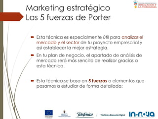 Las 5 fuerzas de Porter
 Esta técnica es especialmente útil para analizar el
mercado y el sector de tu proyecto empresarial y
así establecer la mejor estrategia.
 En tu plan de negocio, el apartado de análisis de
mercado será más sencillo de realizar gracias a
esta técnica.
 Esta técnica se basa en 5 fuerzas o elementos que
pasamos a estudiar de forma detallada:
Marketing estratégico
 