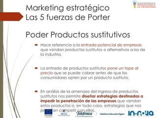 Poder Productos sustitutivos
 Hace referencia a la entrada potencial de empresas
que vendan productos sustitutos o alternativos a los de
la industria.
 La entrada de productos sustitutos pone un tope al
precio que se puede cobrar antes de que los
consumidores opten por un producto sustituto.
 En análisis de la amenaza del ingreso de productos
sustitutos nos permite diseñar estrategias destinadas a
impedir la penetración de las empresas que vendan
estos productos o, en todo caso, estrategias que nos
permitan competir con ellas.
Las 5 fuerzas de Porter
Marketing estratégico
 